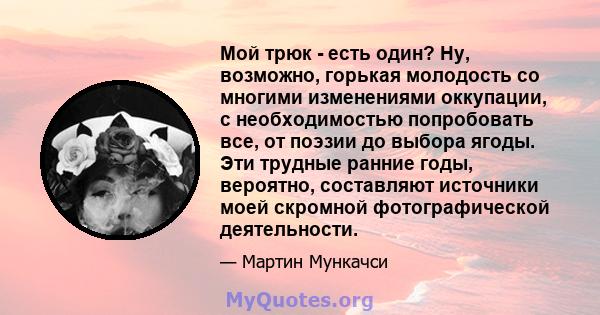 Мой трюк - есть один? Ну, возможно, горькая молодость со многими изменениями оккупации, с необходимостью попробовать все, от поэзии до выбора ягоды. Эти трудные ранние годы, вероятно, составляют источники моей скромной