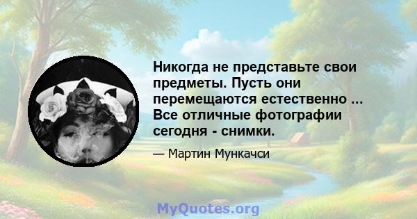 Никогда не представьте свои предметы. Пусть они перемещаются естественно ... Все отличные фотографии сегодня - снимки.