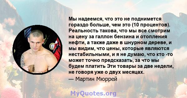 Мы надеемся, что это не поднимется гораздо больше, чем это (10 процентов). Реальность такова, что мы все смотрим на цену за галлон бензина и отопления нефти, а также даже в шнурном дереве, и мы видим, что цены, которые