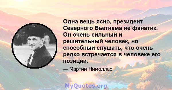 Одна вещь ясно, президент Северного Вьетнама не фанатик. Он очень сильный и решительный человек, но способный слушать, что очень редко встречается в человеке его позиции.