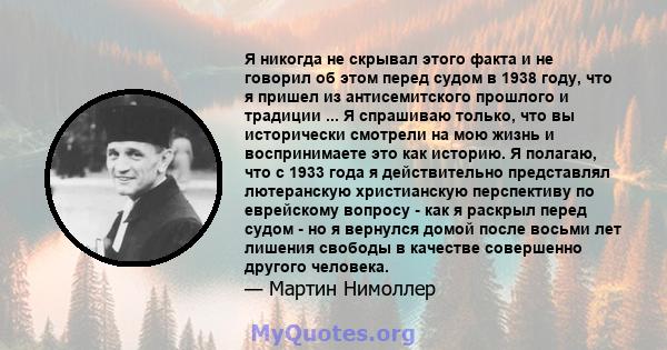 Я никогда не скрывал этого факта и не говорил об этом перед судом в 1938 году, что я пришел из антисемитского прошлого и традиции ... Я спрашиваю только, что вы исторически смотрели на мою жизнь и воспринимаете это как