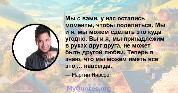 Мы с вами, у нас остались моменты, чтобы поделиться. Мы и я, мы можем сделать это куда угодно. Вы и я, мы принадлежим в руках друг друга, не может быть другой любви. Теперь я знаю, что мы можем иметь все это ...