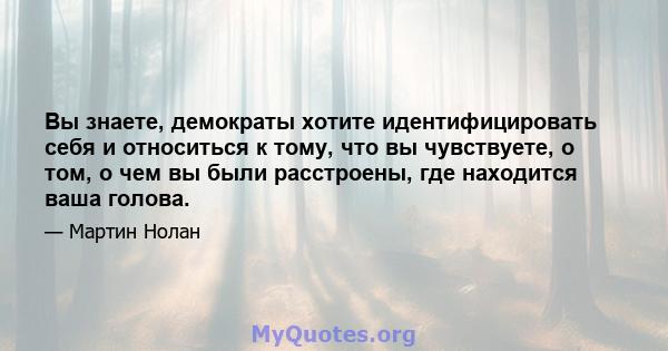 Вы знаете, демократы хотите идентифицировать себя и относиться к тому, что вы чувствуете, о том, о чем вы были расстроены, где находится ваша голова.