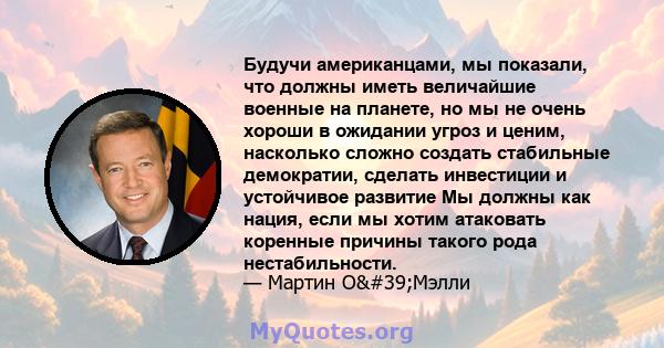 Будучи американцами, мы показали, что должны иметь величайшие военные на планете, но мы не очень хороши в ожидании угроз и ценим, насколько сложно создать стабильные демократии, сделать инвестиции и устойчивое развитие