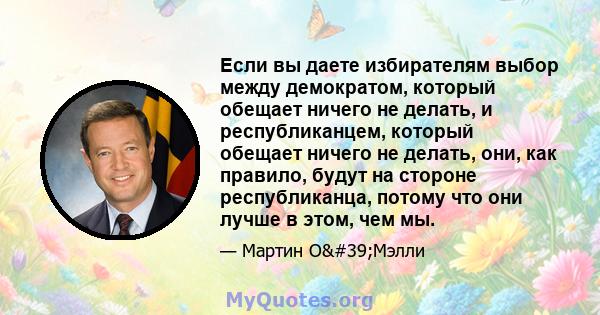 Если вы даете избирателям выбор между демократом, который обещает ничего не делать, и республиканцем, который обещает ничего не делать, они, как правило, будут на стороне республиканца, потому что они лучше в этом, чем