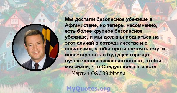 Мы достали безопасное убежище в Афганистане, но теперь, несомненно, есть более крупное безопасное убежище, и мы должны подняться на этот случай в сотрудничестве и с альянсами, чтобы противостоять ему, и инвестировать в