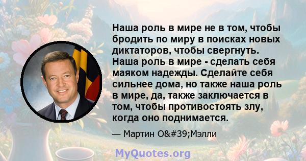 Наша роль в мире не в том, чтобы бродить по миру в поисках новых диктаторов, чтобы свергнуть. Наша роль в мире - сделать себя маяком надежды. Сделайте себя сильнее дома, но также наша роль в мире, да, также заключается