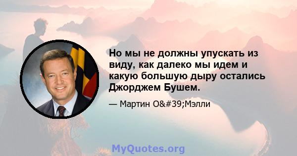 Но мы не должны упускать из виду, как далеко мы идем и какую большую дыру остались Джорджем Бушем.