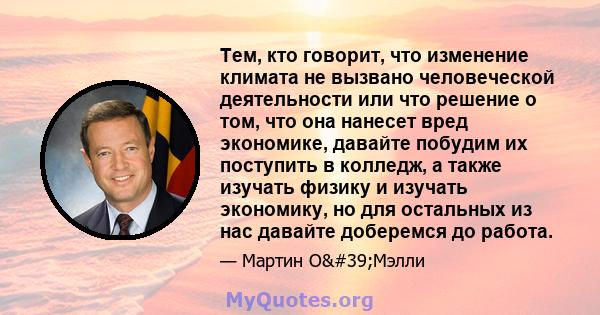 Тем, кто говорит, что изменение климата не вызвано человеческой деятельности или что решение о том, что она нанесет вред экономике, давайте побудим их поступить в колледж, а также изучать физику и изучать экономику, но