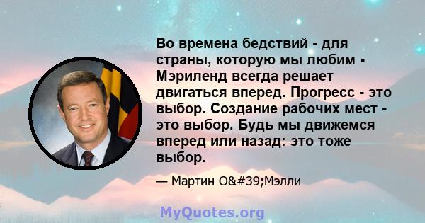 Во времена бедствий - для страны, которую мы любим - Мэриленд всегда решает двигаться вперед. Прогресс - это выбор. Создание рабочих мест - это выбор. Будь мы движемся вперед или назад: это тоже выбор.