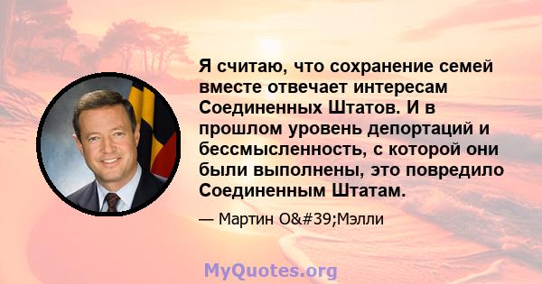 Я считаю, что сохранение семей вместе отвечает интересам Соединенных Штатов. И в прошлом уровень депортаций и бессмысленность, с которой они были выполнены, это повредило Соединенным Штатам.