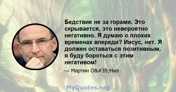 Бедствие не за горами. Это скрывается, это невероятно негативно. Я думаю о плохих временах впереди? Иисус, нет. Я должен оставаться позитивным, я буду бороться с этим негативом!