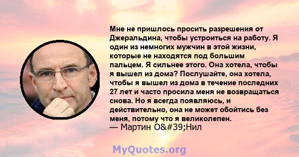 Мне не пришлось просить разрешения от Джеральдина, чтобы устроиться на работу. Я один из немногих мужчин в этой жизни, которые не находятся под большим пальцем. Я сильнее этого. Она хотела, чтобы я вышел из дома?