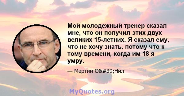 Мой молодежный тренер сказал мне, что он получил этих двух великих 15-летних. Я сказал ему, что не хочу знать, потому что к тому времени, когда им 18 я умру.