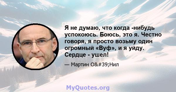 Я не думаю, что когда -нибудь успокоюсь. Боюсь, это я. Честно говоря, я просто возьму один огромный «Вуф», и я уйду. Сердце - ушел!