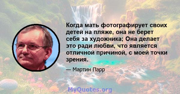 Когда мать фотографирует своих детей на пляже, она не берет себя за художника; Она делает это ради любви, что является отличной причиной, с моей точки зрения.