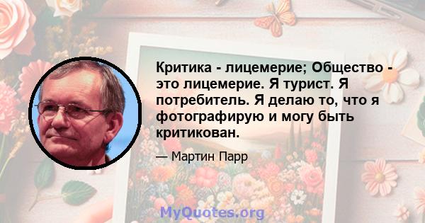 Критика - лицемерие; Общество - это лицемерие. Я турист. Я потребитель. Я делаю то, что я фотографирую и могу быть критикован.