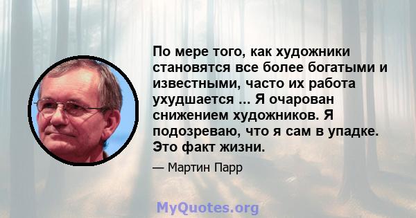 По мере того, как художники становятся все более богатыми и известными, часто их работа ухудшается ... Я очарован снижением художников. Я подозреваю, что я сам в упадке. Это факт жизни.