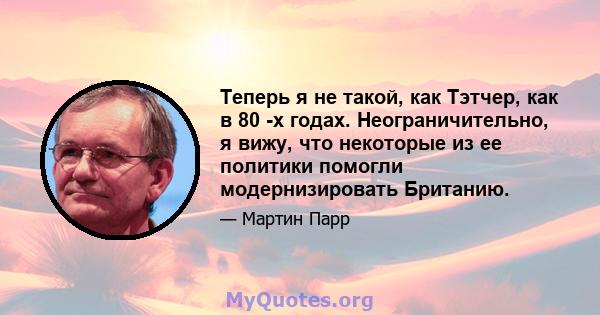 Теперь я не такой, как Тэтчер, как в 80 -х годах. Неограничительно, я вижу, что некоторые из ее политики помогли модернизировать Британию.