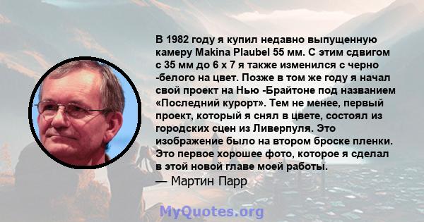 В 1982 году я купил недавно выпущенную камеру Makina Plaubel 55 мм. С этим сдвигом с 35 мм до 6 х 7 я также изменился с черно -белого на цвет. Позже в том же году я начал свой проект на Нью -Брайтоне под названием