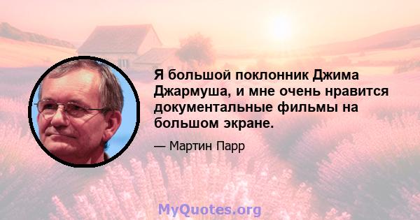 Я большой поклонник Джима Джармуша, и мне очень нравится документальные фильмы на большом экране.