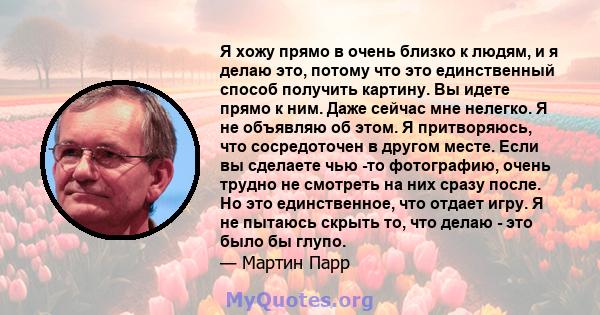 Я хожу прямо в очень близко к людям, и я делаю это, потому что это единственный способ получить картину. Вы идете прямо к ним. Даже сейчас мне нелегко. Я не объявляю об этом. Я притворяюсь, что сосредоточен в другом