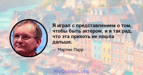 Я играл с представлением о том, чтобы быть актером, и я так рад, что эта прихоть не пошла дальше.