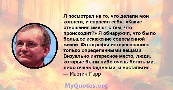 Я посмотрел на то, что делали мои коллеги, и спросил себя: «Какие отношения имеют с тем, что происходит?» Я обнаружил, что было большое искажение современной жизни. Фотографы интересовались только определенными вещами.