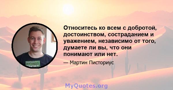 Относитесь ко всем с добротой, достоинством, состраданием и уважением, независимо от того, думаете ли вы, что они понимают или нет.