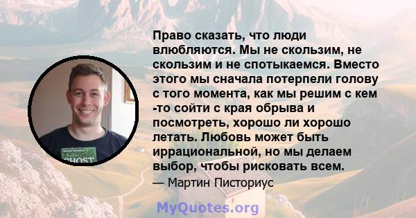 Право сказать, что люди влюбляются. Мы не скользим, не скользим и не спотыкаемся. Вместо этого мы сначала потерпели голову с того момента, как мы решим с кем -то сойти с края обрыва и посмотреть, хорошо ли хорошо