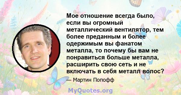 Мое отношение всегда было, если вы огромный металлический вентилятор, тем более преданным и более одержимым вы фанатом металла, то почему бы вам не понравиться больше металла, расширить свою сеть и не включать в себя