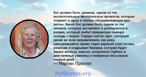 Бог должен быть запахом, одним из тех восхитительных мечтательных ароматов, которые плавают в душу в теплые обнадеживающие дни весны. Какой Бог должен быть одним из тех запахов, которые заставляют и разбираются в