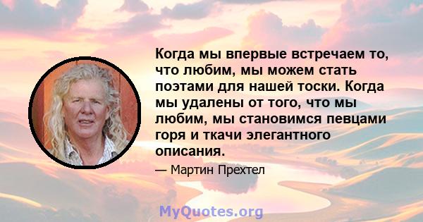 Когда мы впервые встречаем то, что любим, мы можем стать поэтами для нашей тоски. Когда мы удалены от того, что мы любим, мы становимся певцами горя и ткачи элегантного описания.