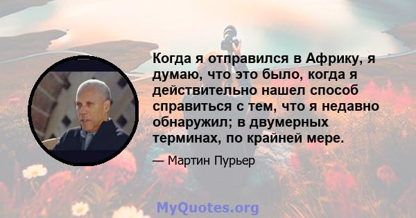 Когда я отправился в Африку, я думаю, что это было, когда я действительно нашел способ справиться с тем, что я недавно обнаружил; в двумерных терминах, по крайней мере.