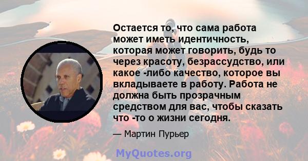 Остается то, что сама работа может иметь идентичность, которая может говорить, будь то через красоту, безрассудство, или какое -либо качество, которое вы вкладываете в работу. Работа не должна быть прозрачным средством