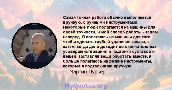 Самая точная работа обычно выполняется вручную, с ручными инструментами. Некоторые люди полагаются на машины для своей точности, и мой способ работы - задом наперед. Я полагаюсь на машины для того, чтобы сделать грубый