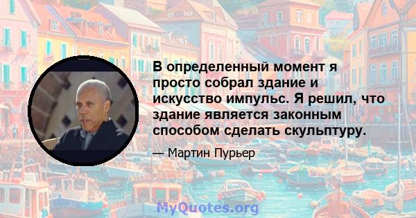 В определенный момент я просто собрал здание и искусство импульс. Я решил, что здание является законным способом сделать скульптуру.