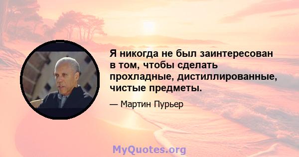 Я никогда не был заинтересован в том, чтобы сделать прохладные, дистиллированные, чистые предметы.