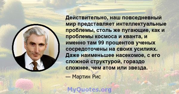 Действительно, наш повседневный мир представляет интеллектуальные проблемы, столь же пугающие, как и проблемы космоса и кванта, и именно там 99 процентов ученых сосредоточены на своих усилиях. Даже наименьшее насекомое, 