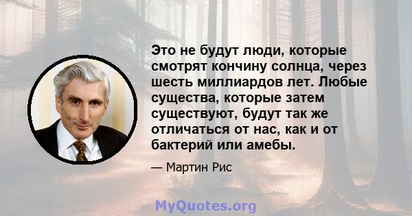 Это не будут люди, которые смотрят кончину солнца, через шесть миллиардов лет. Любые существа, которые затем существуют, будут так же отличаться от нас, как и от бактерий или амебы.