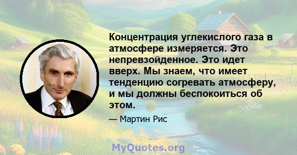 Концентрация углекислого газа в атмосфере измеряется. Это непревзойденное. Это идет вверх. Мы знаем, что имеет тенденцию согревать атмосферу, и мы должны беспокоиться об этом.