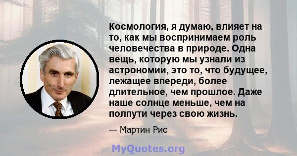 Космология, я думаю, влияет на то, как мы воспринимаем роль человечества в природе. Одна вещь, которую мы узнали из астрономии, это то, что будущее, лежащее впереди, более длительное, чем прошлое. Даже наше солнце