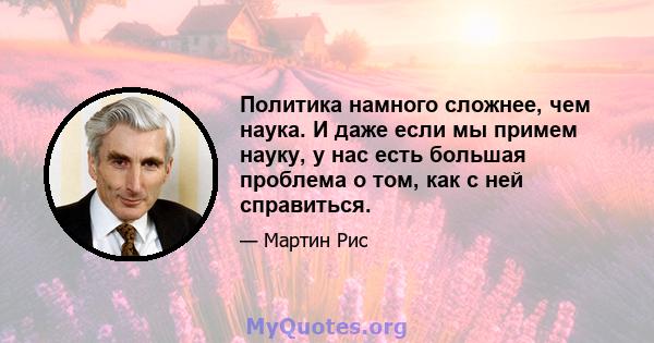 Политика намного сложнее, чем наука. И даже если мы примем науку, у нас есть большая проблема о том, как с ней справиться.