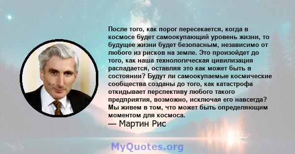 После того, как порог пересекается, когда в космосе будет самоокупающий уровень жизни, то будущее жизни будет безопасным, независимо от любого из рисков на земле. Это произойдет до того, как наша технологическая