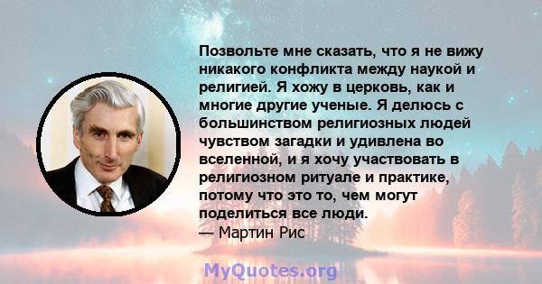 Позвольте мне сказать, что я не вижу никакого конфликта между наукой и религией. Я хожу в церковь, как и многие другие ученые. Я делюсь с большинством религиозных людей чувством загадки и удивлена ​​во вселенной, и я