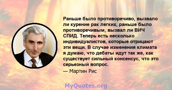 Раньше было противоречиво, вызвало ли курение рак легких, раньше было противоречивым, вызвал ли ВИЧ СПИД. Теперь есть несколько индивидуалистов, которые отрицают эти вещи. В случае изменения климата я думаю, что дебаты