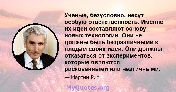 Ученые, безусловно, несут особую ответственность. Именно их идеи составляют основу новых технологий. Они не должны быть безразличными к плодам своих идей. Они должны отказаться от экспериментов, которые являются