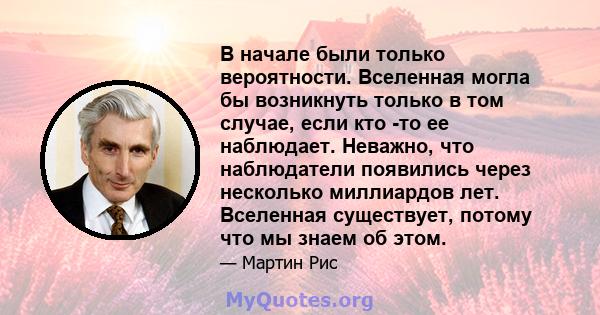 В начале были только вероятности. Вселенная могла бы возникнуть только в том случае, если кто -то ее наблюдает. Неважно, что наблюдатели появились через несколько миллиардов лет. Вселенная существует, потому что мы