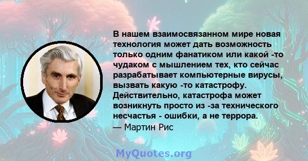 В нашем взаимосвязанном мире новая технология может дать возможность только одним фанатиком или какой -то чудаком с мышлением тех, кто сейчас разрабатывает компьютерные вирусы, вызвать какую -то катастрофу.