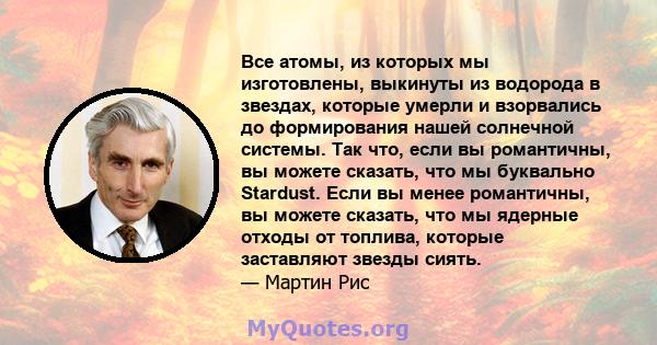 Все атомы, из которых мы изготовлены, выкинуты из водорода в звездах, которые умерли и взорвались до формирования нашей солнечной системы. Так что, если вы романтичны, вы можете сказать, что мы буквально Stardust. Если